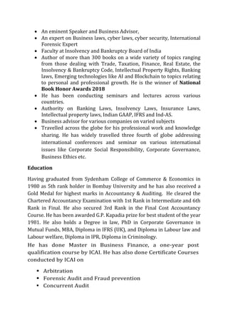  An eminent Speaker and Business Advisor,
 An expert on Business laws, cyber laws, cyber security, International
Forensic Expert
 Faculty at Insolvency and Bankruptcy Board of India
 Author of more than 300 books on a wide variety of topics ranging
from those dealing with Trade, Taxation, Finance, Real Estate, the
Insolvency & Bankruptcy Code, Intellectual Property Rights, Banking
laws, Emerging technologies like AI and Blockchain to topics relating
to personal and professional growth. He is the winner of National
Book Honor Awards 2018
 He has been conducting seminars and lectures across various
countries.
 Authority on Banking Laws, Insolvency Laws, Insurance Laws,
Intellectual property laws, Indian GAAP, IFRS and Ind-AS.
 Business advisor for various companies on varied subjects
 Travelled across the globe for his professional work and knowledge
sharing. He has widely travelled three fourth of globe addressing
international conferences and seminar on various international
issues like Corporate Social Responsibility, Corporate Governance,
Business Ethics etc.
Education
Having graduated from Sydenham College of Commerce & Economics in
1980 as 5th rank holder in Bombay University and he has also received a
Gold Medal for highest marks in Accountancy & Auditing. He cleared the
Chartered Accountancy Examination with 1st Rank in Intermediate and 6th
Rank in Final. He also secured 3rd Rank in the Final Cost Accountancy
Course. He has been awarded G.P. Kapadia prize for best student of the year
1981. He also holds a Degree in law, PhD in Corporate Governance in
Mutual Funds, MBA, Diploma in IFRS (UK), and Diploma in Labour law and
Labour welfare, Diploma in IPR, Diploma in Criminology.
He has done Master in Business Finance, a one-year post
qualification course by ICAI. He has also done Certificate Courses
conducted by ICAI on
 Arbitration
 Forensic Audit and Fraud prevention
 Concurrent Audit
 