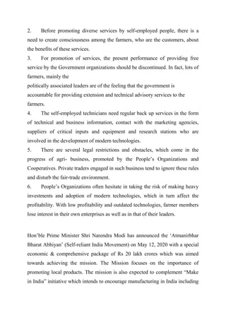 2. Before promoting diverse services by self-employed people, there is a
need to create consciousness among the farmers, who are the customers, about
the benefits of these services.
3. For promotion of services, the present performance of providing free
service by the Government organizations should be discontinued. In fact, lots of
farmers, mainly the
politically associated leaders are of the feeling that the government is
accountable for providing extension and technical advisory services to the
farmers.
4. The self-employed technicians need regular back up services in the form
of technical and business information, contact with the marketing agencies,
suppliers of critical inputs and equipment and research stations who are
involved in the development of modern technologies.
5. There are several legal restrictions and obstacles, which come in the
progress of agri- business, promoted by the People’s Organizations and
Cooperatives. Private traders engaged in such business tend to ignore these rules
and disturb the fair-trade environment.
6. People’s Organizations often hesitate in taking the risk of making heavy
investments and adoption of modern technologies, which in turn affect the
profitability. With low profitability and outdated technologies, farmer members
lose interest in their own enterprises as well as in that of their leaders.
Hon’ble Prime Minister Shri Narendra Modi has announced the ‘Atmanirbhar
Bharat Abhiyan’ (Self-reliant India Movement) on May 12, 2020 with a special
economic & comprehensive package of Rs 20 lakh crores which was aimed
towards achieving the mission. The Mission focuses on the importance of
promoting local products. The mission is also expected to complement “Make
in India” initiative which intends to encourage manufacturing in India including
 