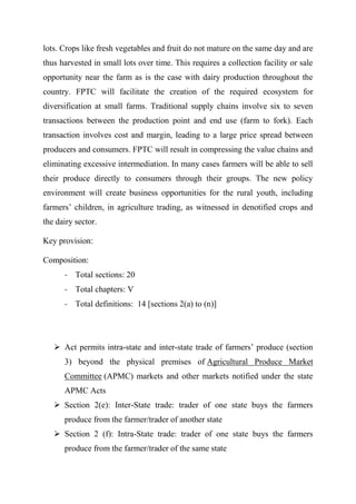 lots. Crops like fresh vegetables and fruit do not mature on the same day and are
thus harvested in small lots over time. This requires a collection facility or sale
opportunity near the farm as is the case with dairy production throughout the
country. FPTC will facilitate the creation of the required ecosystem for
diversification at small farms. Traditional supply chains involve six to seven
transactions between the production point and end use (farm to fork). Each
transaction involves cost and margin, leading to a large price spread between
producers and consumers. FPTC will result in compressing the value chains and
eliminating excessive intermediation. In many cases farmers will be able to sell
their produce directly to consumers through their groups. The new policy
environment will create business opportunities for the rural youth, including
farmers’ children, in agriculture trading, as witnessed in denotified crops and
the dairy sector.
Key provision:
Composition:
- Total sections: 20
- Total chapters: V
- Total definitions: 14 [sections 2(a) to (n)]
 Act permits intra-state and inter-state trade of farmers’ produce (section
3) beyond the physical premises of Agricultural Produce Market
Committee (APMC) markets and other markets notified under the state
APMC Acts
 Section 2(e): Inter-State trade: trader of one state buys the farmers
produce from the farmer/trader of another state
 Section 2 (f): Intra-State trade: trader of one state buys the farmers
produce from the farmer/trader of the same state
 