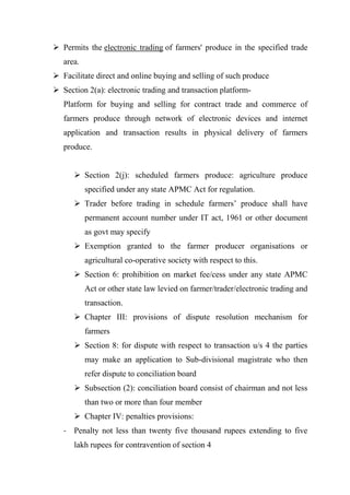  Permits the electronic trading of farmers' produce in the specified trade
area.
 Facilitate direct and online buying and selling of such produce
 Section 2(a): electronic trading and transaction platform-
Platform for buying and selling for contract trade and commerce of
farmers produce through network of electronic devices and internet
application and transaction results in physical delivery of farmers
produce.
 Section 2(j): scheduled farmers produce: agriculture produce
specified under any state APMC Act for regulation.
 Trader before trading in schedule farmers’ produce shall have
permanent account number under IT act, 1961 or other document
as govt may specify
 Exemption granted to the farmer producer organisations or
agricultural co-operative society with respect to this.
 Section 6: prohibition on market fee/cess under any state APMC
Act or other state law levied on farmer/trader/electronic trading and
transaction.
 Chapter III: provisions of dispute resolution mechanism for
farmers
 Section 8: for dispute with respect to transaction u/s 4 the parties
may make an application to Sub-divisional magistrate who then
refer dispute to conciliation board
 Subsection (2): conciliation board consist of chairman and not less
than two or more than four member
 Chapter IV: penalties provisions:
- Penalty not less than twenty five thousand rupees extending to five
lakh rupees for contravention of section 4
 