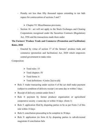 - Penalty not less than fifty thousand rupees extending to ten lakh
rupees for contravention of sections 5 and 7
 Chapter VI: Miscellaneous provisons;
- Section 16 : act will not apply to the Stock Exchanges and Clearing
Corporations recognised under the Securities Contracts (Regulation)
Act, 1956 and the transactions made there under
The Farmers’ Produce Trade and Commerce (Promotion and Facilitation)
Rules, 2020
- Enacted by virtue of section 17 of the farmers’ produce trade and
commerce (promotion and facilitation) Act, 2020 which empowers
central government to make rules
Composition:
 Total rules: 15
 Total chapters: IV
 Total forms: 6
 Total definitions: 4 [rules 2(a) to (d)]
 Rule 3: trader transacting under section 4 of the act shall make payment
(subject to condition of delivery receipt ) on same day or within 3 days.
 Receipt of delivery contain under form 3
 Rule 4: payment by farmer producer organisation or agricultural
cooperative society o same day or within 14 days (form 1)
 Rule 5: application filed by disputing parties to be as per Form 2 of this
rule within 14 days
 Rule 8: conciliation proceeding to be complete in 30 days
 Rule 9: application (in form 4) by disputing parties to sub-divisional
magistrate if conciliation fails
 