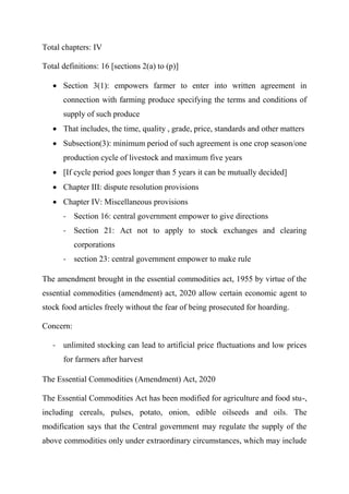 Total chapters: IV
Total definitions: 16 [sections 2(a) to (p)]
 Section 3(1): empowers farmer to enter into written agreement in
connection with farming produce specifying the terms and conditions of
supply of such produce
 That includes, the time, quality , grade, price, standards and other matters
 Subsection(3): minimum period of such agreement is one crop season/one
production cycle of livestock and maximum five years
 [If cycle period goes longer than 5 years it can be mutually decided]
 Chapter III: dispute resolution provisions
 Chapter IV: Miscellaneous provisions
- Section 16: central government empower to give directions
- Section 21: Act not to apply to stock exchanges and clearing
corporations
- section 23: central government empower to make rule
The amendment brought in the essential commodities act, 1955 by virtue of the
essential commodities (amendment) act, 2020 allow certain economic agent to
stock food articles freely without the fear of being prosecuted for hoarding.
Concern:
- unlimited stocking can lead to artificial price fluctuations and low prices
for farmers after harvest
The Essential Commodities (Amendment) Act, 2020
The Essential Commodities Act has been modified for agriculture and food stu-,
including cereals, pulses, potato, onion, edible oilseeds and oils. The
modification says that the Central government may regulate the supply of the
above commodities only under extraordinary circumstances, which may include
 