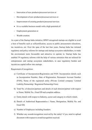 - Innovation of new products/processes/services or
- Development of new products/processes/services or
- Improvement of existing products/processes/services
 It is a scalable business model with a high potential of:
- Employment generation or
- Wealth creation.
As a part of the Startup India initiative, DPIIT-recognised startups are eligible to avail
a host of benefits such as selfcertification, access to public procurement relaxations,
tax incentives, etc. Over the span of the last four years, Startup India has initiated
regulatory and policy reforms for startups and startup ecosystem stakeholders, to make
the environment more favourable and attractive to operate in. Startup India has
enabled 39 regulatory reforms with the help of various ministries that are tailored for
entrepreneurs and startup ecosystem stakeholders, to ease regulatory burden and
incentivise capital inflow into startups.
Requiement of recognition:
a) Certificate of Incorporation/Registration and PAN: Incorporation details such
as Incorporation Number, Date of Registration, Permanent Account Number
(PAN), Name of the registered entity (Private Limited company/ Limited
Liability Partnership / Registered Partnership Firm)
b) Total No. of directors/partners and details of each director/partner with respect
to Name, Mobile No., Email ID and complete address.
c) Entity details with respect to Industry, sector and category in which it deals.
d) Details of Authorized Representative ( Name, Designation, Mobile No. and
Email ID)
e) Number of Employees including founders.
f) Whether any awards/recognition received by the entity? if yes, need to upload
document with respect to award/recognition received.
 