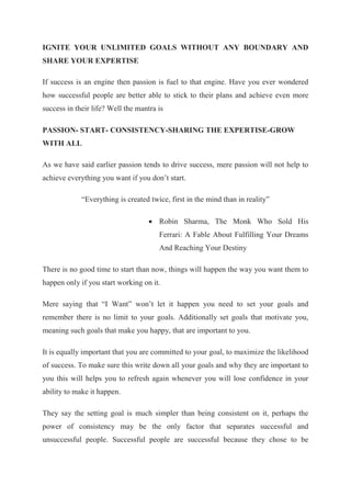 IGNITE YOUR UNLIMITED GOALS WITHOUT ANY BOUNDARY AND
SHARE YOUR EXPERTISE
If success is an engine then passion is fuel to that engine. Have you ever wondered
how successful people are better able to stick to their plans and achieve even more
success in their life? Well the mantra is
PASSION- START- CONSISTENCY-SHARING THE EXPERTISE-GROW
WITH ALL
As we have said earlier passion tends to drive success, mere passion will not help to
achieve everything you want if you don’t start.
“Everything is created twice, first in the mind than in reality”
 Robin Sharma, The Monk Who Sold His
Ferrari: A Fable About Fulfilling Your Dreams
And Reaching Your Destiny
There is no good time to start than now, things will happen the way you want them to
happen only if you start working on it.
Mere saying that “I Want” won’t let it happen you need to set your goals and
remember there is no limit to your goals. Additionally set goals that motivate you,
meaning such goals that make you happy, that are important to you.
It is equally important that you are committed to your goal, to maximize the likelihood
of success. To make sure this write down all your goals and why they are important to
you this will helps you to refresh again whenever you will lose confidence in your
ability to make it happen.
They say the setting goal is much simpler than being consistent on it, perhaps the
power of consistency may be the only factor that separates successful and
unsuccessful people. Successful people are successful because they chose to be
 