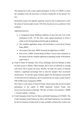The Startup has to ﬁle a duly signed declaration in Form 2 to DPIIT to claim
the exemption from the provisions of Section 56(2)(viib) of the Income Tax
Act.
Declaration needs to be digitally signed by a person who is authorized to verify
the return of income under section 140 of the Income tax act e.g director of the
company.
Application process:
 A recognised startup fulfilling conditions in para 4(i) and 4 (ii) of the
notification G.S.R. 127 (E), files a duly signed declaration in Form 2
online on the Startup India portal through its dashboard.
 The complete application along with declaration is received by Startup
India, DPIIT.
 On receipt of the same, DPIIT forwards the application to CBDT
 Post review, CBDT (Central Board of Direct Taxes) issues intimation to
the startup with the complete application regarding receipt of declaration
under Form 2.
g) Fund of Funds for Startups: One of key challenges faced by Startups in India
has been access to finance. Often Startups, due to lack of collaterals or existing
cash flows, fail to justify the loans. Besides, the high risk nature of Startups
wherein a significant percentage fails to take-off, hampers their investment
attractiveness. To provide equity funding support for development and growth
of innovation driven enterprises, the Government has set aside a corpus fund of
INR 10,000 crores managed by SIDBI.
The Fund is in the nature of Fund of Funds, which means that the Government
participates in the capital of SEBI registered Venture Funds, who
invest twice the amount in Startups. The ﬂow of funds is Government > SIDBI
> Venture Capitals > Startups.
h) Credit Guarantee Fund Trust for Micro and Small Enterprises (CGTMSE): The
Credit Guarantee Fund Scheme for Micro and Small Enterprises was launched
by the Government of India (GoI) to make available collateral-free credit to the
 