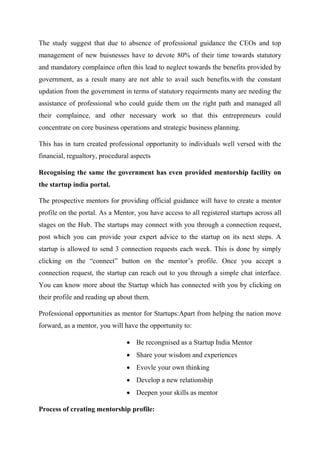 The study suggest that due to absence of professional guidance the CEOs and top
management of new buisnesses have to devote 80% of their time towards statutory
and mandatory complaince often this lead to neglect towards the benefits provided by
government, as a result many are not able to avail such benefits.with the constant
updation from the government in terms of statutory requirments many are needing the
assistance of professional who could guide them on the right path and managed all
their complaince, and other necessary work so that this entrepreneurs could
concentrate on core business operations and strategic business planning.
This has in turn created professional opportunity to individuals well versed with the
financial, regualtory, procedural aspects
Recognising the same the government has even provided mentorship facility on
the startup india portal.
The prospective mentors for providing official guidance will have to create a mentor
profile on the portal. As a Mentor, you have access to all registered startups across all
stages on the Hub. The startups may connect with you through a connection request,
post which you can provide your expert advice to the startup on its next steps. A
startup is allowed to send 3 connection requests each week. This is done by simply
clicking on the “connect” button on the mentor’s profile. Once you accept a
connection request, the startup can reach out to you through a simple chat interface.
You can know more about the Startup which has connected with you by clicking on
their profile and reading up about them.
Professional opportunities as mentor for Startups:Apart from helping the nation move
forward, as a mentor, you will have the opportunity to:
 Be recongnised as a Startup India Mentor
 Share your wisdom and experiences
 Evovle your own thinking
 Develop a new relationship
 Deepen your skills as mentor
Process of creating mentorship profile:
 