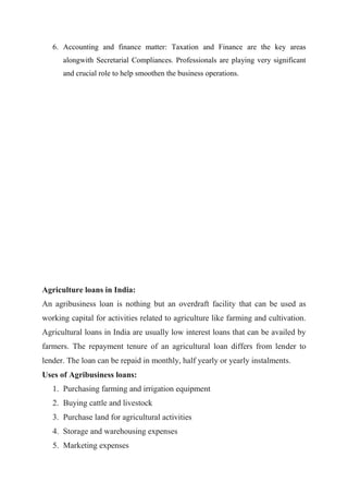 6. Accounting and finance matter: Taxation and Finance are the key areas
alongwith Secretarial Compliances. Professionals are playing very significant
and crucial role to help smoothen the business operations.
Agriculture loans in India:
An agribusiness loan is nothing but an overdraft facility that can be used as
working capital for activities related to agriculture like farming and cultivation.
Agricultural loans in India are usually low interest loans that can be availed by
farmers. The repayment tenure of an agricultural loan differs from lender to
lender. The loan can be repaid in monthly, half yearly or yearly instalments.
Uses of Agribusiness loans:
1. Purchasing farming and irrigation equipment
2. Buying cattle and livestock
3. Purchase land for agricultural activities
4. Storage and warehousing expenses
5. Marketing expenses
 