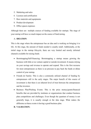 5. Marketing and sales
6. Licenses and certification
7. Raw materials and equipments
8. Product development
9. Office spaces expenses
Although there are multiple sources of funding available for startups. The stage of
your startup will have so much impact on the source of fund raising.
A. IDEATION:
This is the stage where the entrepreneur has an idea and is working on bringing it to
life. At this stage, the amount of funds needed is usually small. Additionally, at the
initial stage in the startup lifecycle, there are very limited and mostly informal
channels available for raising funds.
 Bootstrapping/Self-financing: Bootstrapping a startup means growing the
business with little or no venture capital or outside investment. It means relying
on your savings and revenue to operate and expand. This is the first recourse
for most entrepreneurs as there is no pressure to pay back the funds or dilute
control of your startup.
 Friends & Family: This is also a commonly utilized channel of funding by
entrepreneurs still in the early stages. The major benefit of this source of
investment is that there is an inherent level of trust between the entrepreneurs
and the investors
 Business Plan/Pitching Events: This is the prize money/grants/financial
benefits that are provided by institutes or organizations that conduct business
plan competitions and challenges. Even though the quantum of money is not
generally large, it is usually enough at the idea stage. What makes the
difference at these events is having a good business plan.
B. VALIDATION:
 
