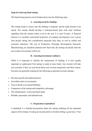 Steps for Start-up fund raising:
The fund-raising process can be broken down into the following steps:
A. Assessing need for funding:
The startup needs to assess why the funding is required, and the right amount to be
raised. The startup should develop a milestone-based plan with clear timelines
regarding what the startup wishes to do in the next 2, 4, and 10 years. A financial
forecast is a carefully constructed projection of company development over a given
time period, taking into consideration projected sales data, as well as market and
economic indicators. The cost of Production, Prototype Development, Research,
Manufacturing, etc should be planned well. Basis this, the startup can decide what the
next round of investment will be for.
B. Assessing investment readiness:
While it is important to identify the requirement of funding, it is also equally
important to understand if the startup is ready to raise funds. Any investor will take
you seriously if they are convinced about your revenue projections and their returns.
Investors are generally looking for the following in potential investee startups:
 Revenue growth and market position
 Favorable return on investment
 Time to break-even and profitability
 Uniqueness of the startup and competitive advantage
 The entrepreneurs’ vision and future plans
 Reliable, passionate, and talented team
C. Preparation of pitchdeck
A pitchdeck is a detailed presentation about the startup outlining all the important
aspects of the startup. Creating an investor pitch is all about telling a good story. Your
 