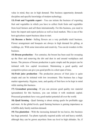 value in mind, they are in high demand. This business opportunity demands
discipline and specific knowledge of modern technology.
13) Fruit and Vegetable export – You can initiate the business of exporting
fruit and vegetables in which you have to collect fresh fruits and vegetables
from local farmers and sell them internationally. For this business, you need to
know the import and export policies as well as local markets. This is one of the
best agriculture export business ideas to start.
14) Become a florist – Selling flowers are a very profitable retail business.
Flower arrangement and bouquets are always in high demand for gifting, at
weddings, etc. With some innovation and creativity. You can do wonders in this
business.
15) Broom production – For centuries, the broom has been used for sweeping
up the floor and removing the dirt and dust in and around workplaces and
homes. The process of broom production is quite simple and the project can be
initiated with low capital investment. Maintaining a good quality and
competitive prices can give you good profits in a short span of time.
16) Fruit juice production – The production process of fruit juice is quite
simple and can be initiated with low investment. This business has a huge
market opportunity. Hygiene, taste, and quality of fruit have to be kept in mind
while starting this business.
17) Groundnut processing – If you can procure good quality raw material
(groundnuts) for this business, you can initiate it with moderate capital.
Processed groundnuts have very good market potential all over the world.
18) Quail farming – Quail farming is about raising quails for profitable eggs
and meat. At the global levels, quail farming business is gaining importance as
it fulfills daily family nutrition demand.
19) Tea plantation – With the increasing demand for tea leaves, this business
has huge potential. Tea plants typically required acidic soil and heavy rainfall,
although they can be grown anywhere from sea level to high altitudes. So, if
 