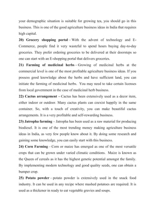 your demographic situation is suitable for growing tea, you should go in this
business. This is one of the good agriculture business ideas in India that requires
high capital.
20) Grocery shopping portal – With the advent of technology and E-
Commerce, people find it very wasteful to spend hours buying day-to-day
groceries. They prefer ordering groceries to be delivered at their doorsteps so
one can start with an E-shopping portal that delivers groceries.
21) Farming of medicinal herbs – Growing of medicinal herbs at the
commercial level is one of the most profitable agriculture business ideas. If you
possess good knowledge about the herbs and have sufficient land, you can
initiate the farming of medicinal herbs. You may need to take certain licenses
from local government in the case of medicinal herb business.
22) Cactus arrangement – Cactus has been extensively used as a decor item,
either indoor or outdoor. Many cactus plants can coexist happily in the same
container. So, with a touch of creativity, you can make beautiful cactus
arrangements. It is a very profitable and self-rewarding business.
23) Jatropha farming – Jatropha has been used as a raw material for producing
biodiesel. It is one of the most trending money making agriculture business
ideas in India, as very few people know about it. By doing some research and
gaining some knowledge, you can easily start with this business.
24) Corn Farming – Corn or maize has emerged as one of the most versatile
crops that can be grown under varied climatic conditions. Maize is known as
the Queen of cereals as it has the highest genetic potential amongst the family.
By implementing modern technology and good quality seeds, one can obtain a
bumper crop.
25) Potato powder – potato powder is extensively used in the snack food
industry. It can be used in any recipe where mashed potatoes are required. It is
used as a thickener in ready to eat vegetable gravies and soups.
 