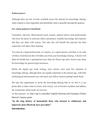 Podcast power:
Although there are lots of tools available across the internet for knowledge sharing,
audio content is more digestible and absorbable, than is possible through the podcast.
For whom podcast is beneficial:
Consultant, Advisors, Motivational coach, experts- podcast allows such professionals
who have the desire to motivate others and possess valuable knowledge and expertise
that they can share with society. Not only this will benefit the end-user but their
experience will add to their learning.
You may be a legal professional, or a doctor, or a sports person, and there is no code
of ethics of profession that will debar you from your knowledge sharing. A doctor will
share his health tips, a sportsperson may share his fitness tips and a lawyer may share
his knowledge for general legal awareness.
Before the digital age, book writing, news articles were such few channels of
knowledge sharing, although these are equally important in the present age, with little
technological advancement you will reach your fellow learners perhaps much faster.
We take this opportunity to invite the knowledge-sharing hub as we feel it is our
prime duty to share what we know with society. Let us become members and address
the community which needs our services.
At this juncture, we find it apt to remember English Historian and Geologist Charles
Darwin’s famous quote
“In the long history of humankind those who learned to collaborate and
improvise most effectively have prevailed.”
Introduction:
 