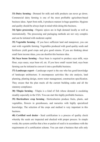 33) Dairy farming – Demand for milk and milk products can never go down.
Commercial dairy farming is one of the most profitable agriculture-based
business ideas. Apart from milk, it produces manure in huge quantities. Hygiene
and quality should be always kept in mind while doing this business.
34) Spice processing – Organic spices are in high demand locally as well as
internationally. The processing and packaging methods are not very complex
and can be initiated with moderate capital.
35) Vegetable farming – If you have sufficient land and manpower, you can
start with vegetable farming. Vegetables produced with good quality seeds and
fertilizers yield good crops and give good returns. If you are thinking about
small farm income ideas, you can shortlist this business idea.
36) Soya beans farming – Soya bean is required to produce soya milk, soya
flour, soya sauce, soya bean oil, etc. If you have small vacant land, soya bean
farming can be initiated to convert it into a profitable business.
37) Landscape expert – Landscape expert is the one who has good knowledge
of landscape architecture. It encompasses activities like site analysis, land
planning, planting design, storm water management, construction specification.
They ensure that the plan meets all the current building codes and all the
statutory compliance.
38) Tilapia farming – Tilapia is a kind of fish whose demand is escalating
steadily especially in the USA. You can start this highly profitable business.
39) Horticulture crop farming – Horticulturists produce fruits, plants, and
vegetables, flowers in greenhouses, and nurseries with highly specialized
knowledge. The selection of the crops and method is very important in this
business.
40) Certified seed dealer – Seed certification is a process of quality check
whereby the seeds are inspected and checked with proper process. In simple
words, the system certifies that a box or packet of seed is in accordance with the
requirements of a certification scheme. You can start a business that sells only
 