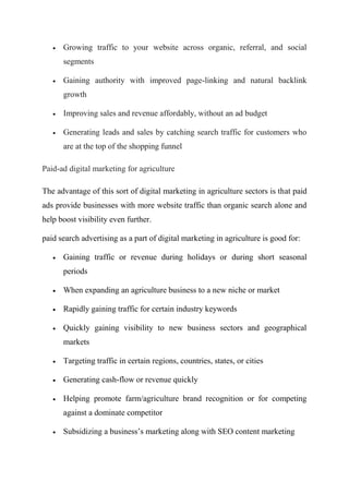  Growing traffic to your website across organic, referral, and social
segments
 Gaining authority with improved page-linking and natural backlink
growth
 Improving sales and revenue affordably, without an ad budget
 Generating leads and sales by catching search traffic for customers who
are at the top of the shopping funnel
Paid-ad digital marketing for agriculture
The advantage of this sort of digital marketing in agriculture sectors is that paid
ads provide businesses with more website traffic than organic search alone and
help boost visibility even further.
paid search advertising as a part of digital marketing in agriculture is good for:
 Gaining traffic or revenue during holidays or during short seasonal
periods
 When expanding an agriculture business to a new niche or market
 Rapidly gaining traffic for certain industry keywords
 Quickly gaining visibility to new business sectors and geographical
markets
 Targeting traffic in certain regions, countries, states, or cities
 Generating cash-flow or revenue quickly
 Helping promote farm/agriculture brand recognition or for competing
against a dominate competitor
 Subsidizing a business’s marketing along with SEO content marketing
 