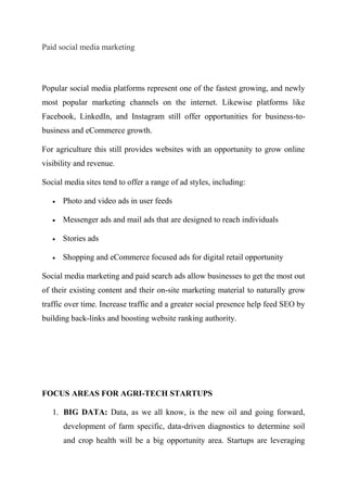 Paid social media marketing
Popular social media platforms represent one of the fastest growing, and newly
most popular marketing channels on the internet. Likewise platforms like
Facebook, LinkedIn, and Instagram still offer opportunities for business-to-
business and eCommerce growth.
For agriculture this still provides websites with an opportunity to grow online
visibility and revenue.
Social media sites tend to offer a range of ad styles, including:
 Photo and video ads in user feeds
 Messenger ads and mail ads that are designed to reach individuals
 Stories ads
 Shopping and eCommerce focused ads for digital retail opportunity
Social media marketing and paid search ads allow businesses to get the most out
of their existing content and their on-site marketing material to naturally grow
traffic over time. Increase traffic and a greater social presence help feed SEO by
building back-links and boosting website ranking authority.
FOCUS AREAS FOR AGRI-TECH STARTUPS
1. BIG DATA: Data, as we all know, is the new oil and going forward,
development of farm specific, data-driven diagnostics to determine soil
and crop health will be a big opportunity area. Startups are leveraging
 