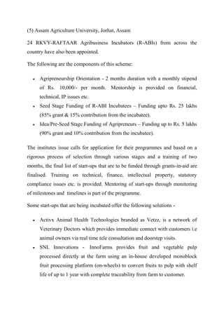 (5) Assam Agriculture University, Jorhat, Assam
24 RKVY-RAFTAAR Agribusiness Incubators (R-ABIs) from across the
country have also been appointed.
The following are the components of this scheme:
 Agripreneurship Orientation - 2 months duration with a monthly stipend
of Rs. 10,000/- per month. Mentorship is provided on financial,
technical, IP issues etc.
 Seed Stage Funding of R-ABI Incubatees – Funding upto Rs. 25 lakhs
(85% grant & 15% contribution from the incubatee).
 Idea/Pre-Seed Stage Funding of Agripreneurs – Funding up to Rs. 5 lakhs
(90% grant and 10% contribution from the incubatee).
The institutes issue calls for application for their programmes and based on a
rigorous process of selection through various stages and a training of two
months, the final list of start-ups that are to be funded through grants-in-aid are
finalised. Training on technical, finance, intellectual property, statutory
compliance issues etc. is provided. Mentoring of start-ups through monitoring
of milestones and timelines is part of the programme.
Some start-ups that are being incubated offer the following solutions -
 Activx Animal Health Technologies branded as Vetzz, is a network of
Veterinary Doctors which provides immediate connect with customers i.e
animal owners via real time tele consultation and doorstep visits.
 SNL Innovations - InnoFarms provides fruit and vegetable pulp
processed directly at the farm using an in-house developed monoblock
fruit processing platform (on-wheels) to convert fruits to pulp with shelf
life of up to 1 year with complete traceability from farm to customer.
 