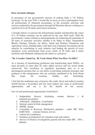 Dear esteemed colleague
In pursuance of our government's mission of making India a "10 Trillion
Economy" by the year 2034, I would like to invite an active participation from
all professionals of chartered accountancy in the economic activities and
services rendered by the government through 60 Ministries that are working at a
central level in all 28 states and 8 union territories.
I strongly believe we possess the full-potential mindset and therefore the vision
of a 10 trillion economy can be achieved by the year 2024 itself. With the
government's various initiatives and programmes for enhancing the potentials of
all types of economic activities whether it be Make in India; Atmanirbhar
Bharat; Startups; Schemes for Micro, Small and Medium Enterprises and
Agriculture sector, Standup India, I feel that every Chartered Accountant can do
miracles by contributing in such initiative and leading the growth of every
enterprise, every professional from every corner of 28 states and 8 union
territories and ultimately making the job seeker as a job giver.
"Be A Leader- Stand Up - Be Vocal About What You Have To Offer"
As a mission of transforming profession and transforming great INDIA, we
must diversify in more than 50 value added services and use social media
extensively. Our excellence in regulatory procedures puts us in an
advantageous position that we can utilise in providing technical assistance and
guidance to the entrepreneurs who are certainly considered to be fresh blood
that keeps the economy healthy and flourishing.
I feel that the traditional area of practice like audit, direct and indirect taxation
should become a by-product and one must explore new areas as professional
opportunities and use it for the benefit of our society.
Few of such professional opportunities listed below:
1. Independent director (including woman director ) &
corporate governance
2. Arbitration , Mediation , Conciliation
3. Internal control & Risk management
4. MSME, startup
5. Consultant in Recovery Mechanism guidance - under IBC 2016,
SARFAESI, criminal Actions, tort etc.
6. Labour law compliance
7. Guidance in preparation for valuation exam and valuers
8. Service of forensic investigations general and also under IBC , NPA ,
disputes
 