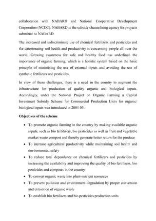 collaboration with NABARD and National Cooperative Development
Corporation (NCDC). NABARD is the subsidy channelising agency for projects
submitted to NABARD.
The increased and indiscriminate use of chemical fertilizers and pesticides and
the deteriorating soil health and productivity is concerning people all over the
world. Growing awareness for safe and healthy food has underlined the
importance of organic farming, which is a holistic system based on the basic
principle of minimising the use of external inputs and avoiding the use of
synthetic fertilizers and pesticides.
In view of these challenges, there is a need in the country to augment the
infrastructure for production of quality organic and biological inputs.
Accordingly, under the National Project on Organic Farming a Capital
Investment Subsidy Scheme for Commercial Production Units for organic/
biological inputs was introduced in 2004-05.
Objectives of the scheme
 To promote organic farming in the country by making available organic
inputs, such as bio fertilisers, bio pesticides as well as fruit and vegetable
market waste compost and thereby generate better return for the produce
 To increase agricultural productivity while maintaining soil health and
environmental safety
 To reduce total dependence on chemical fertilizers and pesticides by
increasing the availability and improving the quality of bio fertilisers, bio
pesticides and composts in the country
 To convert organic waste into plant-nutrient resources
 To prevent pollution and environment degradation by proper conversion
and utilisation of organic waste
 To establish bio fertilisers and bio pesticides production units
 