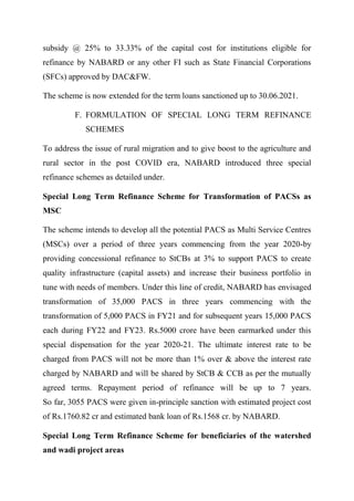 subsidy @ 25% to 33.33% of the capital cost for institutions eligible for
refinance by NABARD or any other FI such as State Financial Corporations
(SFCs) approved by DAC&FW.
The scheme is now extended for the term loans sanctioned up to 30.06.2021.
F. FORMULATION OF SPECIAL LONG TERM REFINANCE
SCHEMES
To address the issue of rural migration and to give boost to the agriculture and
rural sector in the post COVID era, NABARD introduced three special
refinance schemes as detailed under.
Special Long Term Refinance Scheme for Transformation of PACSs as
MSC
The scheme intends to develop all the potential PACS as Multi Service Centres
(MSCs) over a period of three years commencing from the year 2020-by
providing concessional refinance to StCBs at 3% to support PACS to create
quality infrastructure (capital assets) and increase their business portfolio in
tune with needs of members. Under this line of credit, NABARD has envisaged
transformation of 35,000 PACS in three years commencing with the
transformation of 5,000 PACS in FY21 and for subsequent years 15,000 PACS
each during FY22 and FY23. Rs.5000 crore have been earmarked under this
special dispensation for the year 2020-21. The ultimate interest rate to be
charged from PACS will not be more than 1% over & above the interest rate
charged by NABARD and will be shared by StCB & CCB as per the mutually
agreed terms. Repayment period of refinance will be up to 7 years.
So far, 3055 PACS were given in-principle sanction with estimated project cost
of Rs.1760.82 cr and estimated bank loan of Rs.1568 cr. by NABARD.
Special Long Term Refinance Scheme for beneficiaries of the watershed
and wadi project areas
 