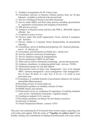 9. Guidance in preparation for IP/ Valuer exam
10. Consultancy advisory in business tribunal practice there are 30 plus
tribunals available as referred in the present book
11. Service of drafting of business and other documents
12. Service under RERA and Real estate practice including specialisation
in registration of documents and stamping of documents
13. IPR advisory services
14. Guidance in financial crimes and laws like PMLA , BENAMI, fugitive
offender law
15. Cooperative sector services
16. Services under Non profit organization, Trusts, Section 8 companies
and Societies
17. Service related to Corporate Social Responsibility & sustainability
reporting
18. Consultancy, advise in drafting and preparing will , financial planning ,
power of attorney etc
19. Consultancy and information on Hindu laws , family laws
20. Service related to insolvency & bankruptcy
21. Service related to mergers & amalgamations
22. Service pertaining to NBFC & chit funds
23. Other service such as information technology , private data protection
24. Guidance consultancy in enhancing global trade / services / FEMA
25. Professional speaker on soft skill subjects
26. Motivational coach on topics time management / how to be charged
100% / emotion management / stress management / time management /
how to have 96 hours in a day/ how to be no 1 in world in your
passionate area
27.Consultancy in available benefits of government initiatives for instance
atmanirbhar Bharat projects
28.Providing services of social media use
29.Informative guidance on subsidies schemes of states
30.MSME finance and schemes
31.Professional service in compliance & importance of auditing standards
- peer review / disciplinary mechanism / regulator enquiry
32.Coaching to students CA Cs cma law
33.Providing consultancy on finance for non finance executives
34.Advisory on Startups
35.Virtual Entrepreneur Mentor, counsel / CFO /
This year I am contesting the ICAI election from western region, expecting your
well wishes and support. With the motto of "Together we achieve more" I am
humbly seeking your contribution in helping all professionals and every citizen
 