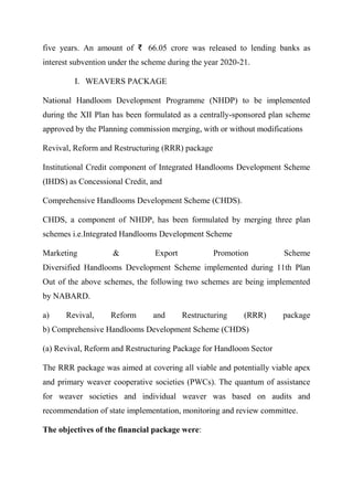 five years. An amount of ₹ 66.05 crore was released to lending banks as
interest subvention under the scheme during the year 2020-21.
I. WEAVERS PACKAGE
National Handloom Development Programme (NHDP) to be implemented
during the XII Plan has been formulated as a centrally-sponsored plan scheme
approved by the Planning commission merging, with or without modifications
Revival, Reform and Restructuring (RRR) package
Institutional Credit component of Integrated Handlooms Development Scheme
(IHDS) as Concessional Credit, and
Comprehensive Handlooms Development Scheme (CHDS).
CHDS, a component of NHDP, has been formulated by merging three plan
schemes i.e.Integrated Handlooms Development Scheme
Marketing & Export Promotion Scheme
Diversified Handlooms Development Scheme implemented during 11th Plan
Out of the above schemes, the following two schemes are being implemented
by NABARD.
a) Revival, Reform and Restructuring (RRR) package
b) Comprehensive Handlooms Development Scheme (CHDS)
(a) Revival, Reform and Restructuring Package for Handloom Sector
The RRR package was aimed at covering all viable and potentially viable apex
and primary weaver cooperative societies (PWCs). The quantum of assistance
for weaver societies and individual weaver was based on audits and
recommendation of state implementation, monitoring and review committee.
The objectives of the financial package were:
 