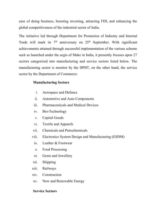 ease of doing business, boosting investing, attracting FDI, and enhancing the
global competitiveness of the industrial sector of India.
The initiative led through Department for Promotion of Industry and Internal
Trade will mark its 7th
anniversary on 25th
September. With significant
achievements attained through successful implementation of the various scheme
such as launched under the aegis of Make in India, it presently focuses upon 27
sectors categorized into manufacturing and service sectors listed below. The
manufacturing sector is monitor by the DPIIT, on the other hand, the service
sector by the Department of Commerce:
Manufacturing Sectors
i. Aerospace and Defence
ii. Automotive and Auto Components
iii. Pharmaceuticals and Medical Devices
iv. Bio-Technology
v. Capital Goods
vi. Textile and Apparels
vii. Chemicals and Petrochemicals
viii. Electronics System Design and Manufacturing (ESDM)
ix. Leather & Footwear
x. Food Processing
xi. Gems and Jewellery
xii. Shipping
xiii. Railways
xiv. Construction
xv. New and Renewable Energy
Service Sectors
 