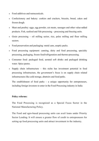  Food additives and nutraceuticals.
 Confectionery and bakery: cookies and crackers, biscuits, bread, cakes and
frozen dough.
 Meat and poultry: eggs, egg powder, cut meats, sausages and other value-added
products. Fish, seafood and fish processing – processing and freezing units.
 Grain processing – oil milling sector, rice, pulse milling and flour milling
sectors.
 Food preservation and packaging: metal cans, aseptic packs.
 Food processing equipment: canning, dairy and food processing, specialty
processing, packaging, frozen food/refrigeration and thermo-processing.
 Consumer food: packaged food, aerated soft drinks and packaged drinking
water. Spice pastes.
 Supply chain infrastructure – this niche has investment potential in food
processing infrastructure, the government’s focus is on supply chain related
infrastructures like cold storage, abattoirs and food parks.
The establishment of food parks – a unique opportunity for entrepreneurs,
including foreign investors to enter in the Food Processing industry in India
Policy reforms:
The Food Processing is recognized as a Special Focus Sector in the
National Manufacturing Policy.
The Food and agro-based processing units can avail loans under Priority
Sector Lending. It will ensure a greater flow of credit to entrepreneurs for
setting up food processing units and attract investment in the industry.
 