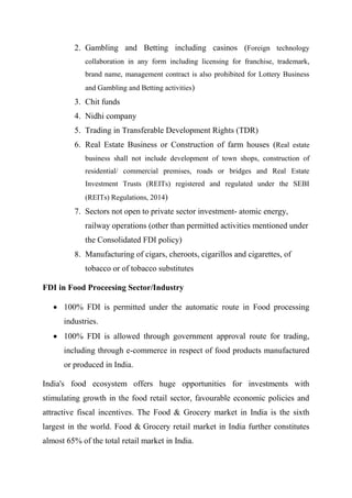 2. Gambling and Betting including casinos (Foreign technology
collaboration in any form including licensing for franchise, trademark,
brand name, management contract is also prohibited for Lottery Business
and Gambling and Betting activities)
3. Chit funds
4. Nidhi company
5. Trading in Transferable Development Rights (TDR)
6. Real Estate Business or Construction of farm houses (Real estate
business shall not include development of town shops, construction of
residential/ commercial premises, roads or bridges and Real Estate
Investment Trusts (REITs) registered and regulated under the SEBI
(REITs) Regulations, 2014)
7. Sectors not open to private sector investment- atomic energy,
railway operations (other than permitted activities mentioned under
the Consolidated FDI policy)
8. Manufacturing of cigars, cheroots, cigarillos and cigarettes, of
tobacco or of tobacco substitutes
FDI in Food Proceesing Sector/Industry
 100% FDI is permitted under the automatic route in Food processing
industries.
 100% FDI is allowed through government approval route for trading,
including through e-commerce in respect of food products manufactured
or produced in India.
India's food ecosystem offers huge opportunities for investments with
stimulating growth in the food retail sector, favourable economic policies and
attractive fiscal incentives. The Food & Grocery market in India is the sixth
largest in the world. Food & Grocery retail market in India further constitutes
almost 65% of the total retail market in India.
 