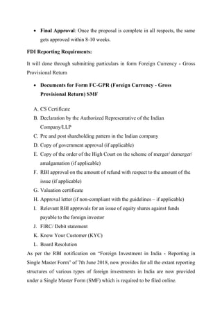  Final Approval: Once the proposal is complete in all respects, the same
gets approved within 8-10 weeks.
FDI Reporting Requirments:
It will done through submitting particulars in form Foreign Currency - Gross
Provisional Return
 Documents for Form FC-GPR (Foreign Currency - Gross
Provisional Return) SMF
A. CS Certificate
B. Declaration by the Authorized Representative of the Indian
Company/LLP
C. Pre and post shareholding pattern in the Indian company
D. Copy of government approval (if applicable)
E. Copy of the order of the High Court on the scheme of merger/ demerger/
amalgamation (if applicable)
F. RBI approval on the amount of refund with respect to the amount of the
issue (if applicable)
G. Valuation certificate
H. Approval letter (if non-compliant with the guidelines – if applicable)
I. Relevant RBI approvals for an issue of equity shares against funds
payable to the foreign investor
J. FIRC/ Debit statement
K. Know Your Customer (KYC)
L. Board Resolution
As per the RBI notification on “Foreign Investment in India - Reporting in
Single Master Form” of 7th June 2018, now provides for all the extant reporting
structures of various types of foreign investments in India are now provided
under a Single Master Form (SMF) which is required to be filed online.
 