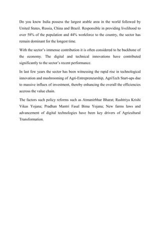 Do you know India possess the largest arable area in the world followed by
United States, Russia, China and Brazil. Responsible in providing livelihood to
over 58% of the population and 44% workforce to the country, the sector has
remain dominant for the longest time.
With the sector’s immense contribution it is often considered to be backbone of
the economy. The digital and technical innovations have contributed
significantly to the sector’s recent performance.
In last few years the sector has been witnessing the rapid rise in technological
innovation and mushrooming of Agri-Entrepreneurship, AgriTech Start-ups due
to massive influex of investment, thereby enhancing the overall the efficiencies
accross the value chain.
The factors such policy reforms such as Atmanirbhar Bharat; Rashtriya Krishi
Vikas Yojana; Pradhan Mantri Fasal Bima Yojana; New farms laws and
advancement of digital technologies have been key drivers of Agricultural
Transformation.
 