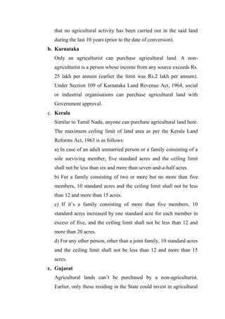 that no agricultural activity has been carried out in the said land
during the last 10 years (prior to the date of conversion).
b. Karnataka
Only an agriculturist can purchase agricultural land. A non-
agriculturist is a person whose income from any source exceeds Rs.
25 lakh per annum (earlier the limit was Rs.2 lakh per annum).
Under Section 109 of Karnataka Land Revenue Act, 1964, social
or industrial organisations can purchase agricultural land with
Government approval.
c. Kerala
Similar to Tamil Nadu, anyone can purchase agricultural land here.
The maximum ceiling limit of land area as per the Kerala Land
Reforms Act, 1963 is as follows:
a) In case of an adult unmarried person or a family consisting of a
sole surviving member, five standard acres and the ceiling limit
shall not be less than six and more than seven-and-a-half acres.
b) For a family consisting of two or more but no more than five
members, 10 standard acres and the ceiling limit shall not be less
than 12 and more than 15 acres.
c) If it’s a family consisting of more than five members, 10
standard acres increased by one standard acre for each member in
excess of five, and the ceiling limit shall not be less than 12 and
more than 20 acres.
d) For any other person, other than a joint family, 10 standard acres
and the ceiling limit shall not be less than 12 and more than 15
acres.
c. Gujarat
Agricultural lands can’t be purchased by a non-agriculturist.
Earlier, only those residing in the State could invest in agricultural
 
