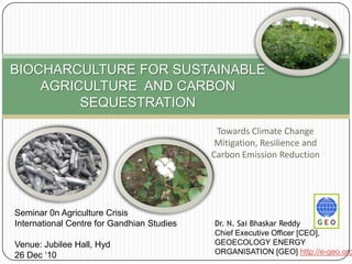 BIOCHARCULTURE FOR SUSTAINABLE AGRICULTURE  AND CARBON SEQUESTRATION Towards Climate Change Mitigation, Resilience and Carbon Emission Reduction Seminar 0n Agriculture Crisis International Centre for Gandhian Studies Venue: Jubilee Hall, Hyd 26 Dec ‘10 Dr. N. SaiBhaskarReddy Chief Executive Officer [CEO],  GEOECOLOGY ENERGY ORGANISATION [GEO] http://e-geo.org 