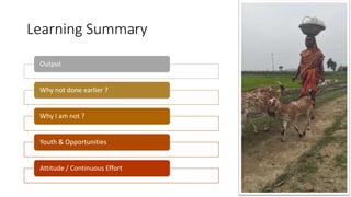 Learning Summary
Output
Why not done earlier ?
Why I am not ?
Youth & Opportunities
Attitude / Continuous Effort
 