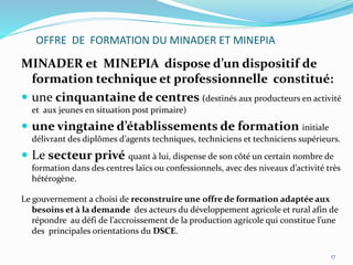 OFFRE DE FORMATION DU MINADER ET MINEPIA
MINADER et MINEPIA dispose d’un dispositif de
formation technique et professionnelle constitué:
 une cinquantaine de centres (destinés aux producteurs en activité
et aux jeunes en situation post primaire)
 une vingtaine d’établissements de formation initiale
délivrant des diplômes d’agents techniques, techniciens et techniciens supérieurs.
 Le secteur privé quant à lui, dispense de son côté un certain nombre de
formation dans des centres laïcs ou confessionnels, avec des niveaux d’activité très
hétérogène.
Le gouvernement a choisi de reconstruire une offre de formation adaptée aux
besoins et à la demande des acteurs du développement agricole et rural afin de
répondre au défi de l’accroissement de la production agricole qui constitue l’une
des principales orientations du DSCE.
17
 