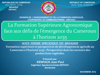 La Formation Supérieure Agronomique
face aux défis de l’émergence du Cameroun
à l’horizon 2035
REPUBILQUE DU CAMEROUN REPUBLIC OF CAMEROON
PAIX- TRAVAIL- PATRIE PEACE- WORK- FATHERLAND
MINADER
DEFAAC
DIVISION DE L’ENSEIGNEMENT ET DE LA FORMATION AGRICOLES,
COOPERATIFS ET COMMUNAUTAIRES (DEFAAC)
SOUS THEME SPECIFIQUE DU MINADER
Formation supérieure et perspectives de développement agricole au
Cameroun à l’horizon 2035 : Perspectives dans les secteurs des
productions végétales.
Présenté par:
KENFACK Jean Paul
Ingénieur Agroéconomiste-DEFACC
Doctorant
NOVEMBRE 20121
 