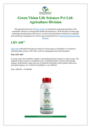 Green Vision Life Sciences Pvt Ltd:
Agriculture Division
The agriculture division of Green Vision is committed to protecting agriculture with
sustainable solutions to manage plant health and productivity. With the help of cutting edge
technology-based products and services, we have provided perfect solutions for sustainable
pest and disease management as well as improved productivity in Agricultural Biotechnology
Products.
LRV-440™
LRV-440 ecofriendly Pesticide for control of various types of caterpillars. It is based on
medicinal plant extracts. LRV-440 is safe for nontargated insects like honeybee.
Why LRV-440?
In recent years, the caterpillar complex is dominating the pest scenario in various crops. The
outbreak of these insects is considered to be a culminating effect of factors like climatic
changes, deforestation, large-scale use of chemical insecticides earlier against other pests,
poor plant hygiene, etc. Control of caterpillars is very difficult.
Price: ₹405.00 – ₹19,800.00
 