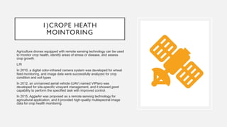 1)CROPE HEATH
MOINTORING
Agriculture drones equipped with remote sensing technology can be used
to monitor crop health, identify areas of stress or disease, and assess
crop growth.
L/R
In 2010, a digital color-infrared camera system was developed for wheat
field monitoring, and image data were successfully analyzed for crop
condition and soil types
In 2012, an unmanned aerial vehicle (UAV) named VIPtero was
developed for site-specific vineyard management, and it showed good
capability to perform the specified task with improved control.
In 2015, AggieAir was proposed as a remote sensing technology for
agricultural application, and it provided high-quality multispectral image
data for crop health monitoring.
 