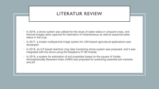 LITERATUR REVIEW
• In 2016, a drone system was utilized for the study of water status in vineyard crops, and
thermal images were captured for estimation of instantaneous as well as seasonal water
status in the crop.
• In 2017, a simple multispectral image system for UAV-based agricultural applications was
developed
• In 2018, an IoT-based real-time crop data monitoring drone system was proposed, and it was
integrated with the drone using the Raspberry Pi 3B module.
• In 2019, a system for estimation of soil properties based on the square of Visible
Atmospherically Resistant Index (VARI) was proposed for predicting essential soil nutrients
and pH.
 