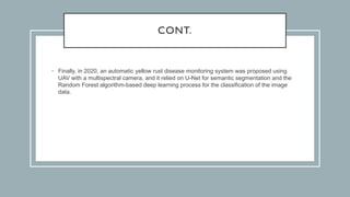 CONT.
• Finally, in 2020, an automatic yellow rust disease monitoring system was proposed using
UAV with a multispectral camera, and it relied on U-Net for semantic segmentation and the
Random Forest algorithm-based deep learning process for the classification of the image
data.
 