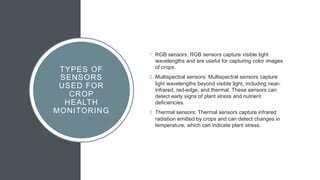 TYPES OF
SENSORS
USED FOR
CROP
HEALTH
MONITORING
1. RGB sensors: RGB sensors capture visible light
wavelengths and are useful for capturing color images
of crops.
2. Multispectral sensors: Multispectral sensors capture
light wavelengths beyond visible light, including near-
infrared, red-edge, and thermal. These sensors can
detect early signs of plant stress and nutrient
deficiencies.
3. Thermal sensors: Thermal sensors capture infrared
radiation emitted by crops and can detect changes in
temperature, which can indicate plant stress.
 