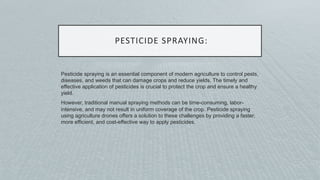PESTICIDE SPRAYING:
Pesticide spraying is an essential component of modern agriculture to control pests,
diseases, and weeds that can damage crops and reduce yields. The timely and
effective application of pesticides is crucial to protect the crop and ensure a healthy
yield.
However, traditional manual spraying methods can be time-consuming, labor-
intensive, and may not result in uniform coverage of the crop. Pesticide spraying
using agriculture drones offers a solution to these challenges by providing a faster,
more efficient, and cost-effective way to apply pesticides.
 