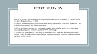 LETEATURE REVIEW:
First UAV (unmanned helicopter) for pesticides application was developed by Yamaha Motor
Co. Ltd., Shizuoka Japan in 1983.
but it was unstable and had poor controllability. Many researchers have since worked on UAV
stability, controllability, and spraying systems.
In 2010, a pre-programmed and remotely controlled helicopter for pesticide spraying was
developed using pulse width modulation (PWM) technology
A system was developed in 2017 using an adaptive control approach with an environment
system (AdEn) software, which improved the performance of the pesticide sprayer system in
dynamic environments.
 