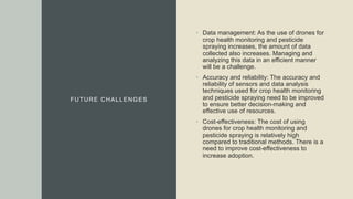 FUTURE CHALLENGES
• Data management: As the use of drones for
crop health monitoring and pesticide
spraying increases, the amount of data
collected also increases. Managing and
analyzing this data in an efficient manner
will be a challenge.
• Accuracy and reliability: The accuracy and
reliability of sensors and data analysis
techniques used for crop health monitoring
and pesticide spraying need to be improved
to ensure better decision-making and
effective use of resources.
• Cost-effectiveness: The cost of using
drones for crop health monitoring and
pesticide spraying is relatively high
compared to traditional methods. There is a
need to improve cost-effectiveness to
increase adoption.
 