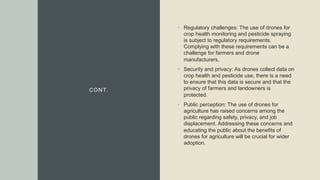 CONT.
• Regulatory challenges: The use of drones for
crop health monitoring and pesticide spraying
is subject to regulatory requirements.
Complying with these requirements can be a
challenge for farmers and drone
manufacturers.
• Security and privacy: As drones collect data on
crop health and pesticide use, there is a need
to ensure that this data is secure and that the
privacy of farmers and landowners is
protected.
• Public perception: The use of drones for
agriculture has raised concerns among the
public regarding safety, privacy, and job
displacement. Addressing these concerns and
educating the public about the benefits of
drones for agriculture will be crucial for wider
adoption.
 