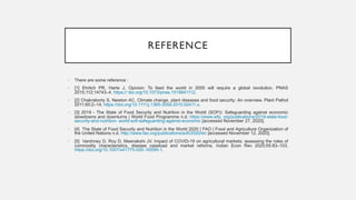 REFERENCE
• There are some reference :
• [1] Ehrlich PR, Harte J. Opinion: To feed the world in 2050 will require a global revolution. PNAS
2015;112:14743–4. https:// doi.org/10.1073/pnas.1519841112.
• [2] Chakraborty S, Newton AC. Climate change, plant diseases and food security: An overview. Plant Pathol
2011;60:2–14. https://doi.org/10.1111/j.1365-3059.2010.02411.x.
• [3] 2019 - The State of Food Security and Nutrition in the World (SOFI): Safeguarding against economic
slowdowns and downturns | World Food Programme n.d. https://www.wfp. org/publications/2019-state-food-
security-and-nutrition- world-sofi-safeguarding-against-economic [accessed November 27, 2020].
• [4] The State of Food Security and Nutrition in the World 2020 | FAO | Food and Agriculture Organization of
the United Nations n.d. http://www.fao.org/publications/sofi/2020/en [accessed November 12, 2020].
• [5] Varshney D, Roy D, Meenakshi JV. Impact of COVID-19 on agricultural markets: assessing the roles of
commodity characteristics, disease caseload and market reforms. Indian Econ Rev 2020;55:83–103.
https://doi.org/10.1007/s41775-020- 00095-1.
 