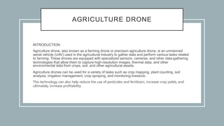 AGRICULTURE DRONE
INTRODUCTION:
Agriculture drone, also known as a farming drone or precision agriculture drone, is an unmanned
aerial vehicle (UAV) used in the agricultural industry to gather data and perform various tasks related
to farming. These drones are equipped with specialized sensors, cameras, and other data-gathering
technologies that allow them to capture high-resolution images, thermal data, and other
environmental data from crops, soil, and other agricultural assets.
Agriculture drones can be used for a variety of tasks such as crop mapping, plant counting, soil
analysis, irrigation management, crop spraying, and monitoring livestock.
This technology can also help reduce the use of pesticides and fertilizers, increase crop yields, and
ultimately, increase profitability.
 