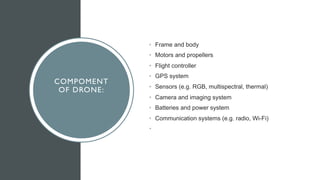 COMPOMENT
OF DRONE:
• Frame and body
• Motors and propellers
• Flight controller
• GPS system
• Sensors (e.g. RGB, multispectral, thermal)
• Camera and imaging system
• Batteries and power system
• Communication systems (e.g. radio, Wi-Fi)
•
 