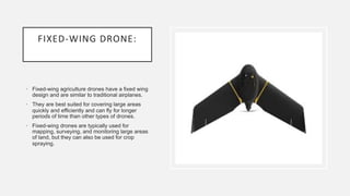 FIXED-WING DRONE:
• Fixed-wing agriculture drones have a fixed wing
design and are similar to traditional airplanes.
• They are best suited for covering large areas
quickly and efficiently and can fly for longer
periods of time than other types of drones.
• Fixed-wing drones are typically used for
mapping, surveying, and monitoring large areas
of land, but they can also be used for crop
spraying.
 