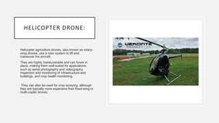 HELICOPTER DRONE:
• Helicopter agriculture drones, also known as rotary-
wing drones, use a rotor system to lift and
maneuver the aircraft.
• They are highly maneuverable and can hover in
place, making them well-suited for applications
such as aerial photography and videography,
inspection and monitoring of infrastructure and
buildings, and crop health monitoring.
• They can also be used for crop spraying, although
they are typically more expensive than fixed-wing or
multi-copter drones.
 