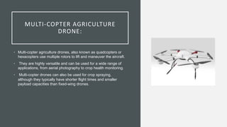 MULTI-COPTER AGRICULTURE
DRONE:
• Multi-copter agriculture drones, also known as quadcopters or
hexacopters use multiple rotors to lift and maneuver the aircraft.
• They are highly versatile and can be used for a wide range of
applications, from aerial photography to crop health monitoring.
• Multi-copter drones can also be used for crop spraying,
although they typically have shorter flight times and smaller
payload capacities than fixed-wing drones.
 